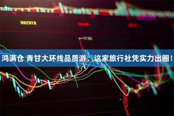 鸿满仓 青甘大环线品质游，这家旅行社凭实力出圈！