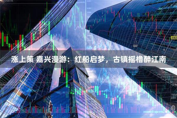 涨上策 嘉兴漫游：红船启梦，古镇摇橹醉江南