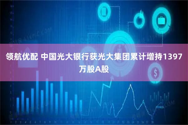 领航优配 中国光大银行获光大集团累计增持1397万股A股