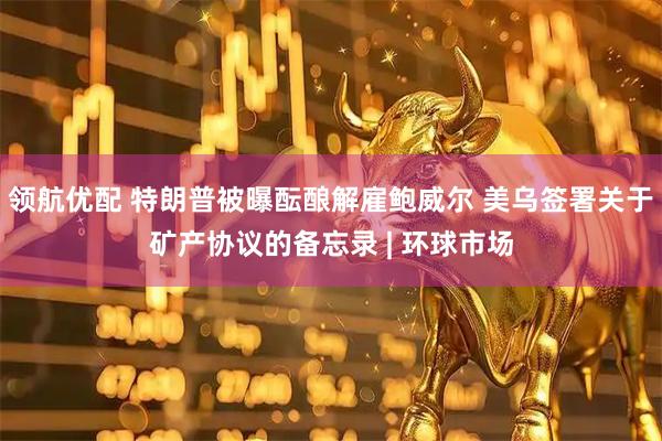 领航优配 特朗普被曝酝酿解雇鲍威尔 美乌签署关于矿产协议的备忘录 | 环球市场