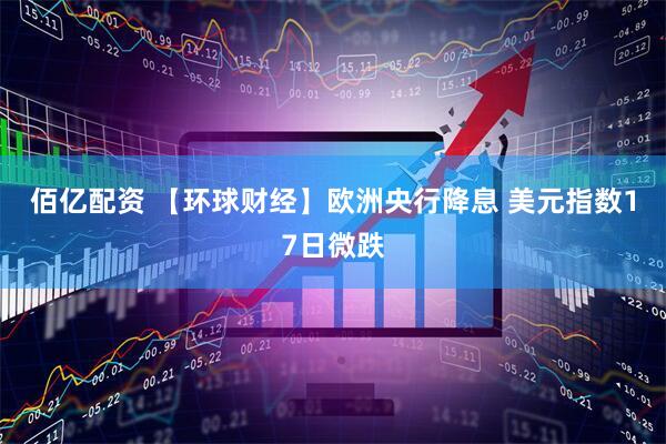 佰亿配资 【环球财经】欧洲央行降息 美元指数17日微跌
