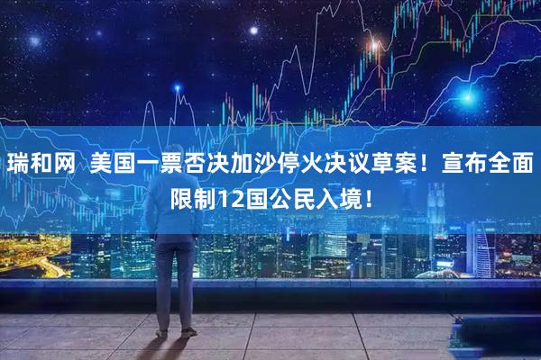 瑞和网  美国一票否决加沙停火决议草案！宣布全面限制12国公民入境！