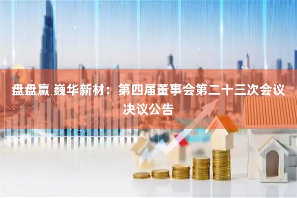 盘盘赢 巍华新材：第四届董事会第二十三次会议决议公告