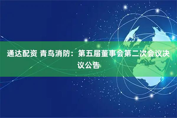 通达配资 青鸟消防：第五届董事会第二次会议决议公告