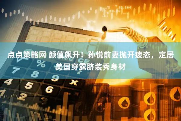 点点策略网 颜值飙升！孙悦前妻抛开疲态，定居美国穿露脐装秀身材