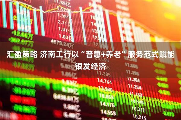 汇盈策略 济南工行以“普惠+养老”服务范式赋能银发经济