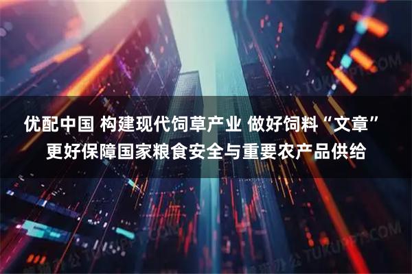 优配中国 构建现代饲草产业 做好饲料“文章” 更好保障国家粮食安全与重要农产品供给