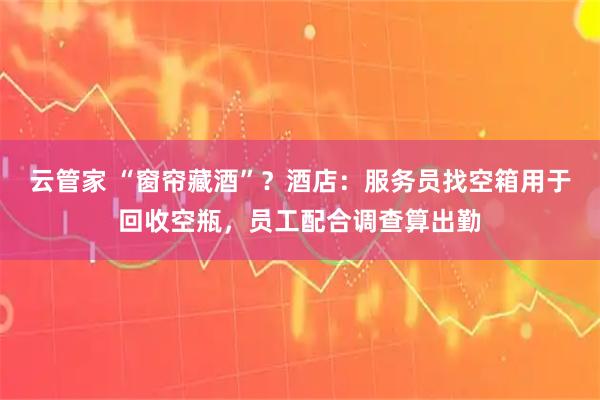 云管家 “窗帘藏酒”？酒店：服务员找空箱用于回收空瓶，员工配合调查算出勤