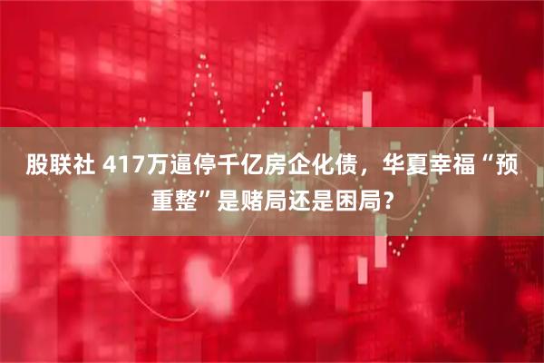 股联社 417万逼停千亿房企化债，华夏幸福“预重整”是赌局还是困局？
