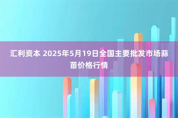 汇利资本 2025年5月19日全国主要批发市场蒜苗价格行情
