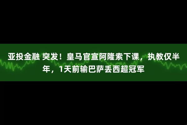 亚投金融 突发！皇马官宣阿隆索下课，执教仅半年，1天前输巴萨丢西超冠军