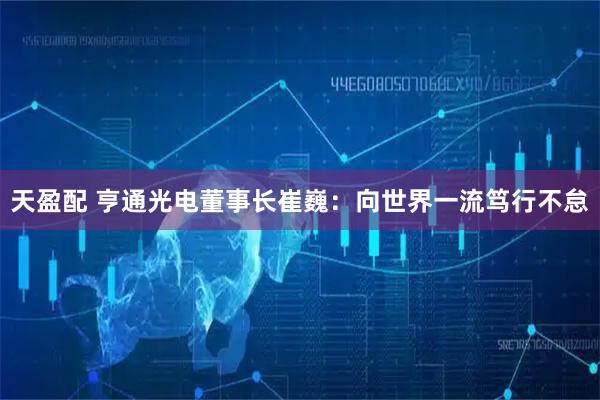 天盈配 亨通光电董事长崔巍：向世界一流笃行不怠