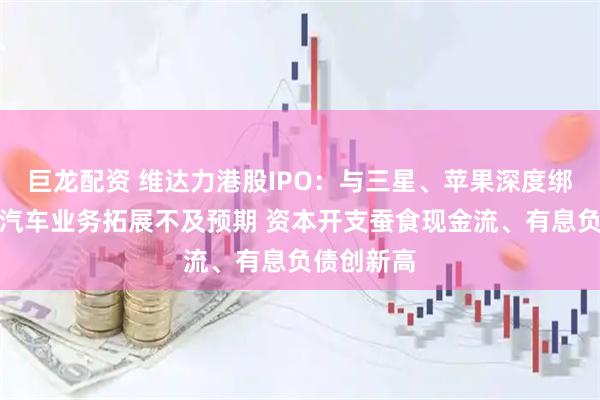 巨龙配资 维达力港股IPO：与三星、苹果深度绑定、智能汽车业务拓展不及预期 资本开支蚕食现金流、有息负债创新高