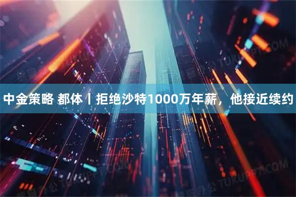 中金策略 都体丨拒绝沙特1000万年薪，他接近续约