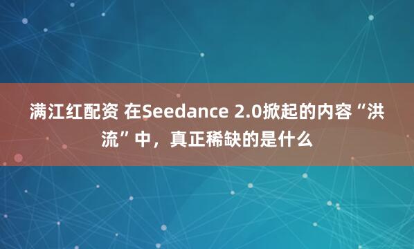 满江红配资 在Seedance 2.0掀起的内容“洪流”中，真正稀缺的是什么