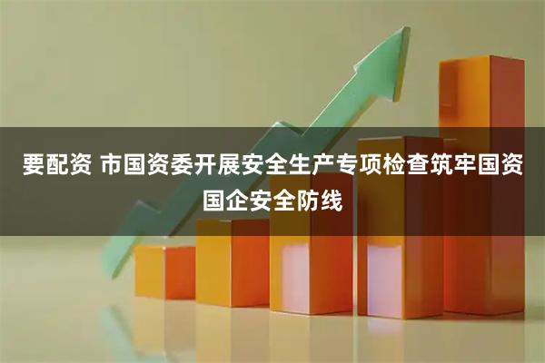 要配资 市国资委开展安全生产专项检查筑牢国资国企安全防线