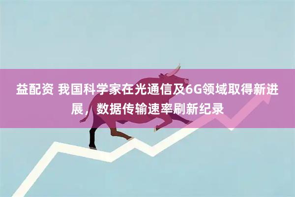 益配资 我国科学家在光通信及6G领域取得新进展，数据传输速率刷新纪录