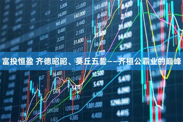 富投恒盈 齐德昭昭、葵丘五誓——齐桓公霸业的巅峰