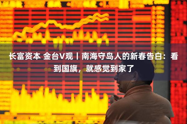 长富资本 金台V观丨南海守岛人的新春告白：看到国旗，就感觉到家了