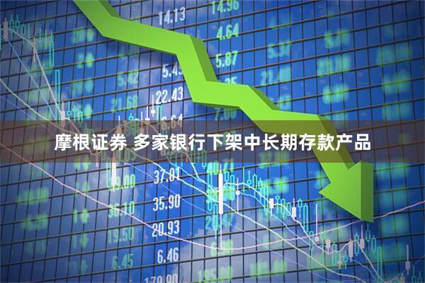 摩根证券 多家银行下架中长期存款产品