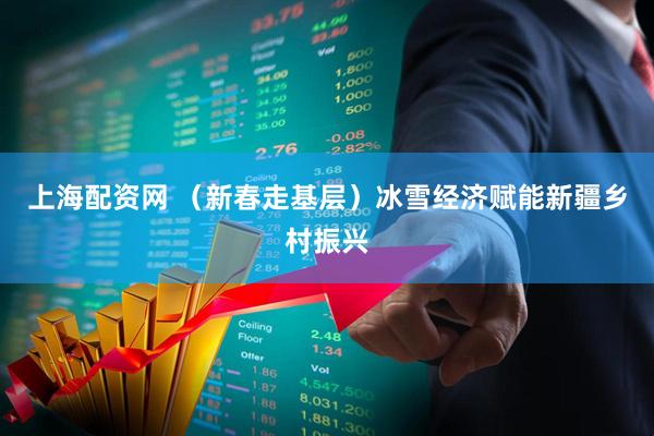 上海配资网 （新春走基层）冰雪经济赋能新疆乡村振兴