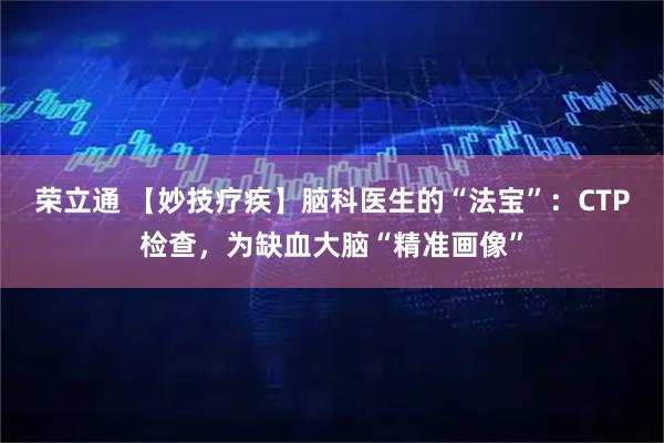 荣立通 【妙技疗疾】脑科医生的“法宝”：CTP检查，为缺血大脑“精准画像”