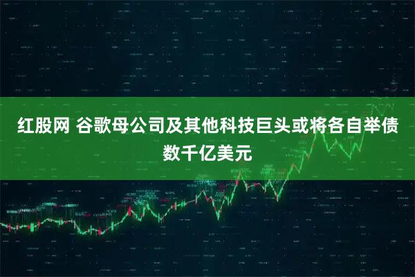 红股网 谷歌母公司及其他科技巨头或将各自举债数千亿美元