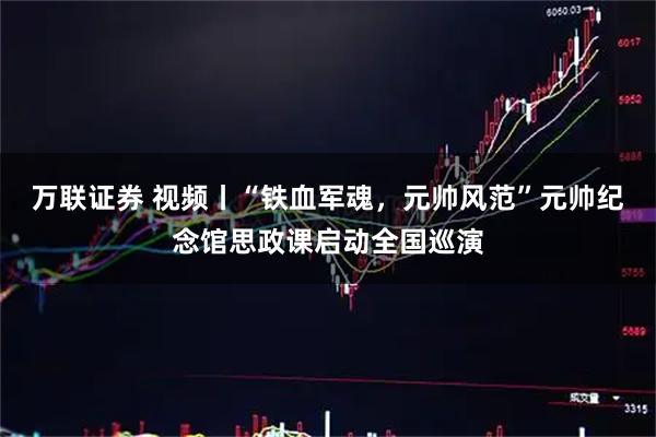 万联证券 视频丨“铁血军魂，元帅风范”元帅纪念馆思政课启动全国巡演