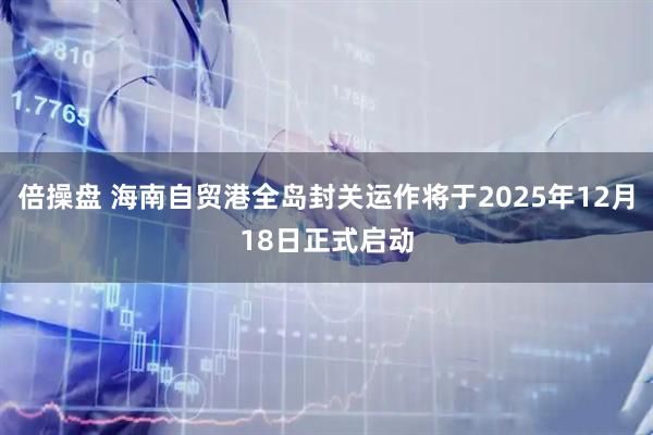 倍操盘 海南自贸港全岛封关运作将于2025年12月18日正式启动