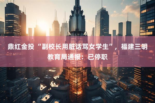 鼎红金投 “副校长用脏话骂女学生”，福建三明教育局通报：已停职