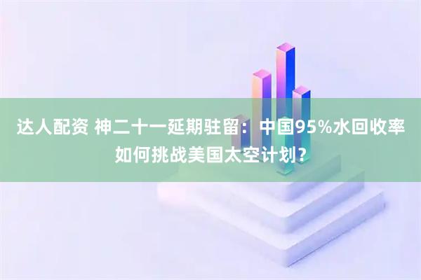 达人配资 神二十一延期驻留：中国95%水回收率如何挑战美国太空计划？