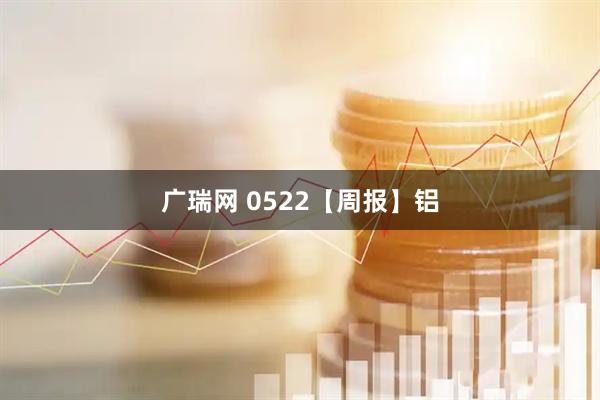 广瑞网 0522【周报】铝