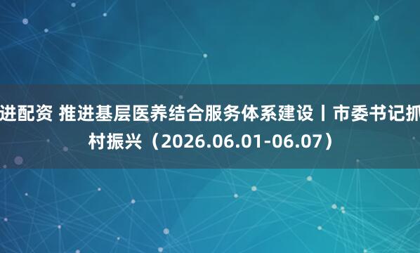 百进配资 推进基层医养结合服务体系建设丨市委书记抓乡村振兴（2026.06.01-06.07）