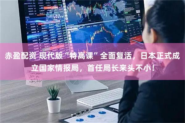 赤盈配资 现代版“特高课”全面复活，日本正式成立国家情报局，首任局长来头不小！