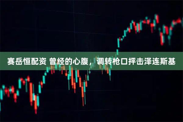 赛岳恒配资 曾经的心腹,调转枪口抨击泽连斯基